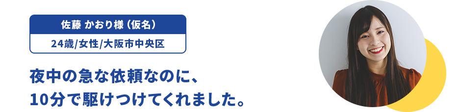 佐藤 かおり様（仮名）/24歳/女性/大阪市中央区 夜中の急な依頼なのに、10分で駆けつけてくれました。