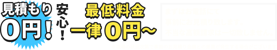 見積り0円！安心！最低料金一律0円～まずはお電話にて事前にお見積り致します。不当な高額請求は一切致しません。※現場の状況次第で事前のお見積り金額との差異が発生する場合がございます